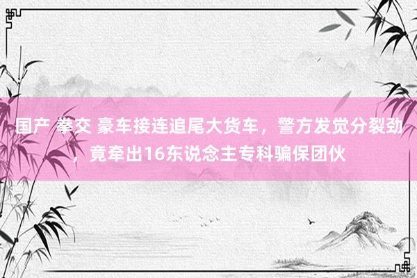 国产 拳交 豪车接连追尾大货车，警方发觉分裂劲，竟牵出16东说念主专科骗保团伙