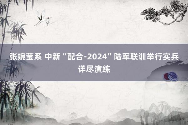 张婉莹系 中新“配合-2024”陆军联训举行实兵详尽演练