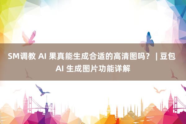 SM调教 AI 果真能生成合适的高清图吗？ | 豆包 AI 生成图片功能详解