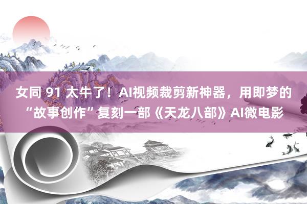 女同 91 太牛了！AI视频裁剪新神器，用即梦的“故事创作”复刻一部《天龙八部》AI微电影