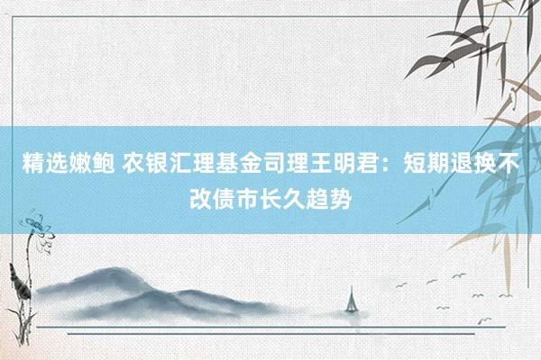 精选嫩鲍 农银汇理基金司理王明君：短期退换不改债市长久趋势