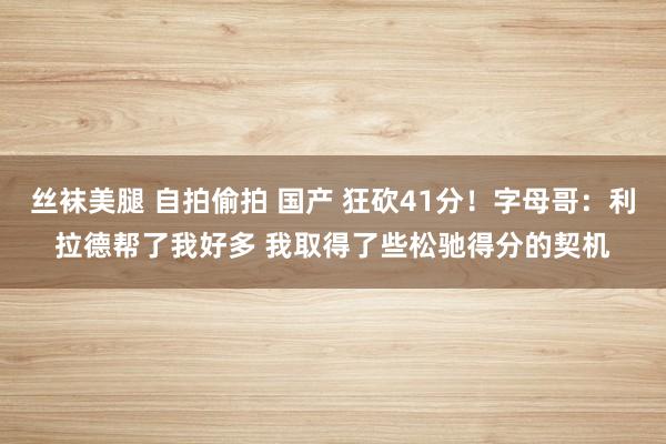 丝袜美腿 自拍偷拍 国产 狂砍41分！字母哥：利拉德帮了我好多 我取得了些松驰得分的契机