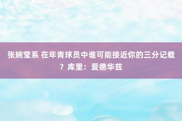 张婉莹系 在年青球员中谁可能接近你的三分记载？库里：爱德华兹