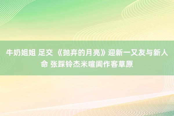 牛奶姐姐 足交 《抛弃的月亮》迎新一又友与新人命 张踩铃杰米喧阗作客草原