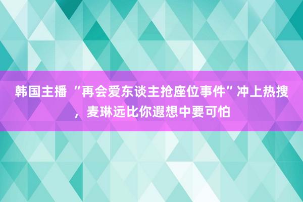 韩国主播 “再会爱东谈主抢座位事件”冲上热搜，麦琳远比你遐想中要可怕