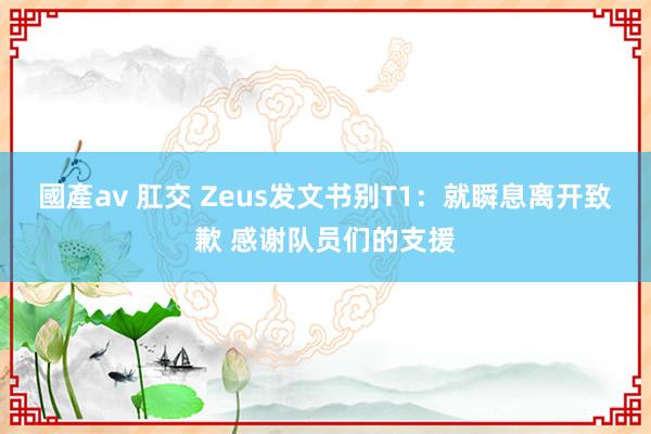 國產av 肛交 Zeus发文书别T1：就瞬息离开致歉 感谢队员们的支援