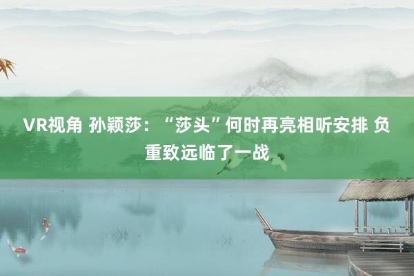 VR视角 孙颖莎：“莎头”何时再亮相听安排 负重致远临了一战