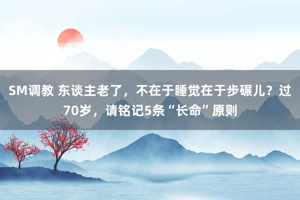 SM调教 东谈主老了，不在于睡觉在于步碾儿？过70岁，请铭记5条“长命”原则