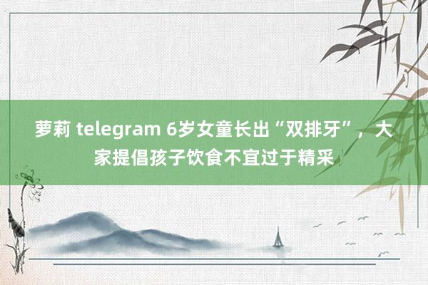 萝莉 telegram 6岁女童长出“双排牙”，大家提倡孩子饮食不宜过于精采