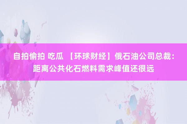 自拍偷拍 吃瓜 【环球财经】俄石油公司总裁：距离公共化石燃料需求峰值还很远