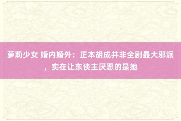 萝莉少女 婚内婚外：正本胡成并非全剧最大邪派，实在让东谈主厌恶的是她