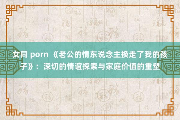 女同 porn 《老公的情东说念主换走了我的孩子》：深切的情谊探索与家庭价值的重塑