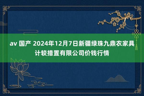 av 国产 2024年12月7日新疆绿珠九鼎农家具计较措置有限公司价钱行情