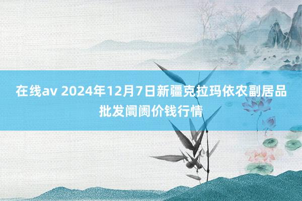 在线av 2024年12月7日新疆克拉玛依农副居品批发阛阓价钱行情