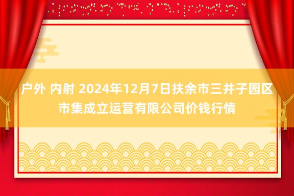 户外 内射 2024年12月7日扶余市三井子园区市集成立运营有限公司价钱行情