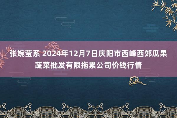 张婉莹系 2024年12月7日庆阳市西峰西郊瓜果蔬菜批发有限拖累公司价钱行情