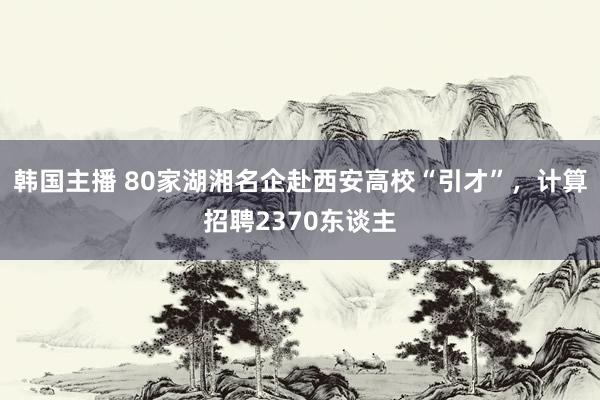 韩国主播 80家湖湘名企赴西安高校“引才”，计算招聘2370东谈主