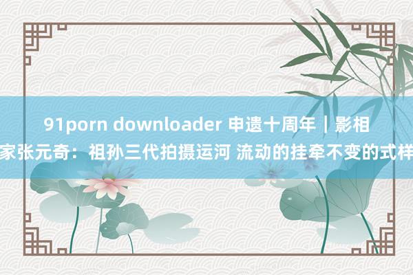 91porn downloader 申遗十周年｜影相家张元奇：祖孙三代拍摄运河 流动的挂牵不变的式样