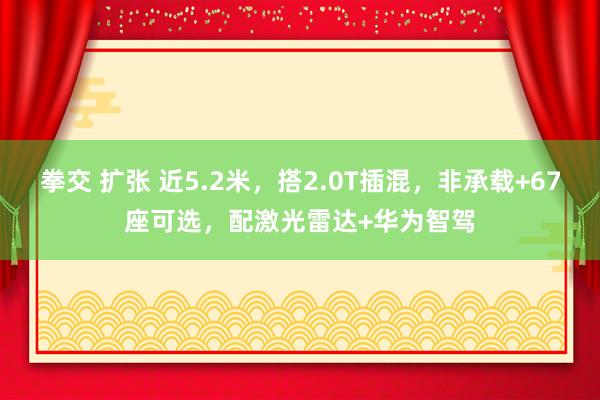 拳交 扩张 近5.2米，搭2.0T插混，非承载+67座可选，配激光雷达+华为智驾