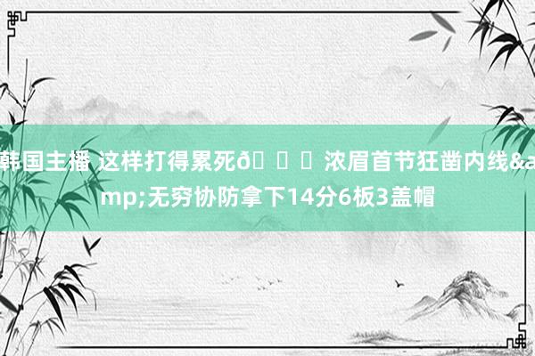 韩国主播 这样打得累死🙄浓眉首节狂凿内线&无穷协防拿下14分6板3盖帽