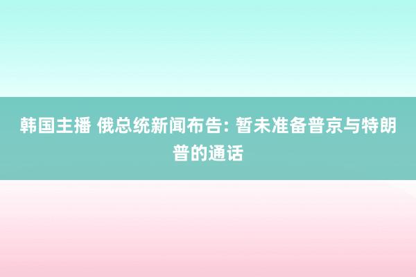 韩国主播 俄总统新闻布告: 暂未准备普京与特朗普的通话