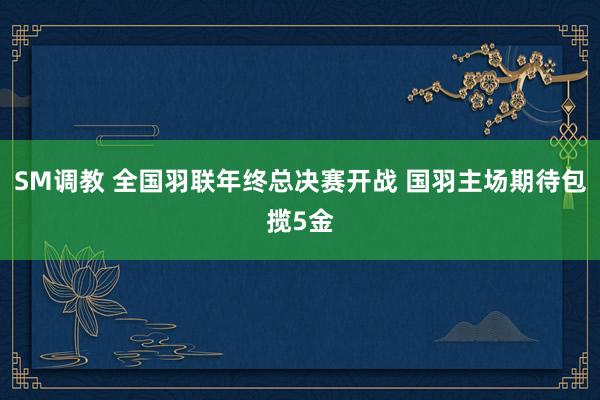 SM调教 全国羽联年终总决赛开战 国羽主场期待包揽5金