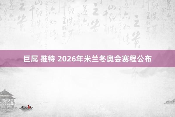 巨屌 推特 2026年米兰冬奥会赛程公布