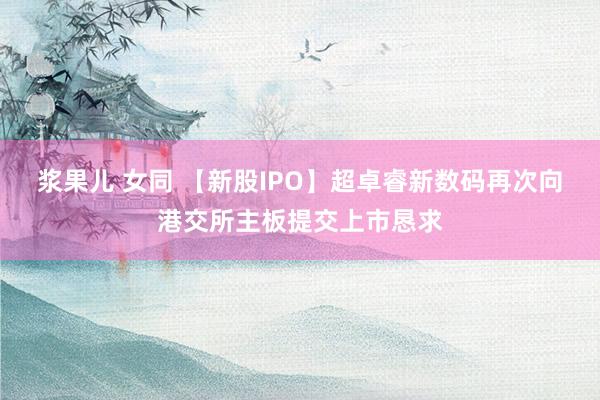 浆果儿 女同 【新股IPO】超卓睿新数码再次向港交所主板提交上市恳求