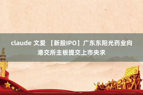 claude 文爱 【新股IPO】广东东阳光药业向港交所主板提交上市央求