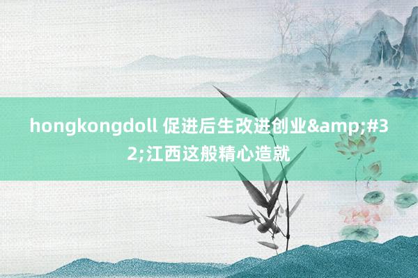 hongkongdoll 促进后生改进创业&#32;江西这般精心造就