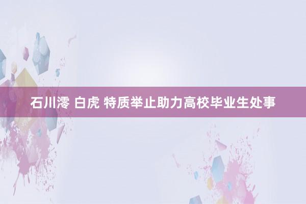 石川澪 白虎 特质举止助力高校毕业生处事