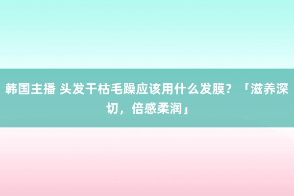 韩国主播 头发干枯毛躁应该用什么发膜？「滋养深切，倍感柔润」