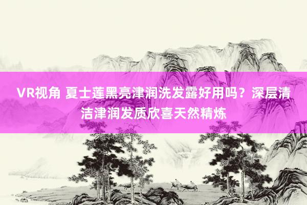 VR视角 夏士莲黑亮津润洗发露好用吗？深层清洁津润发质欣喜天然精炼