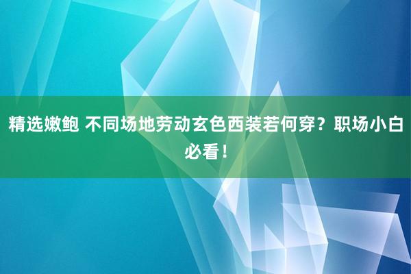 精选嫩鲍 不同场地劳动玄色西装若何穿？职场小白必看！