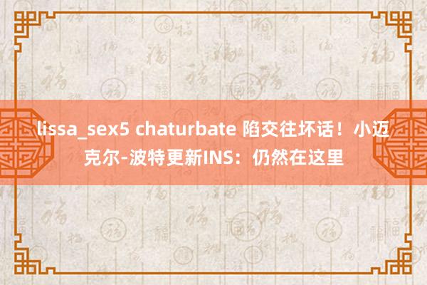 lissa_sex5 chaturbate 陷交往坏话！小迈克尔-波特更新INS：仍然在这里