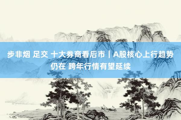 步非烟 足交 十大券商看后市｜A股核心上行趋势仍在 跨年行情有望延续