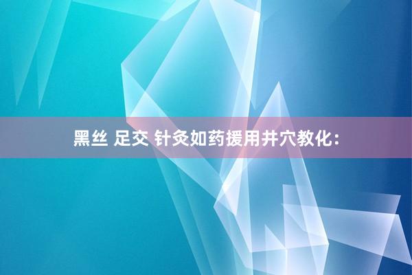 黑丝 足交 针灸如药援用井穴教化：