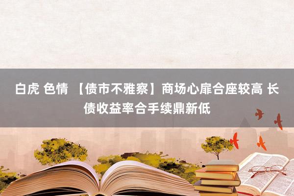 白虎 色情 【债市不雅察】商场心扉合座较高 长债收益率合手续鼎新低