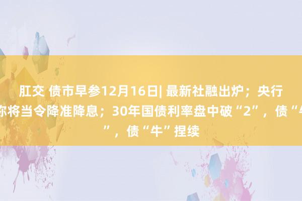 肛交 债市早参12月16日| 最新社融出炉；央行权衡局称将当令降准降息；30年国债利率盘中破“2”，债“牛”捏续