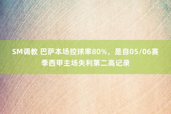 SM调教 巴萨本场控球率80%，是自05/06赛季西甲主场失利第二高记录