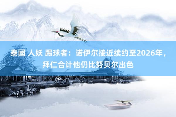 泰國 人妖 踢球者：诺伊尔接近续约至2026年，拜仁合计他仍比努贝尔出色