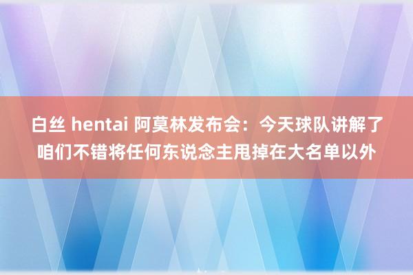 白丝 hentai 阿莫林发布会：今天球队讲解了咱们不错将任何东说念主甩掉在大名单以外