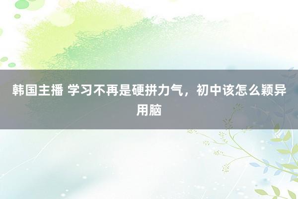 韩国主播 学习不再是硬拼力气，初中该怎么颖异用脑