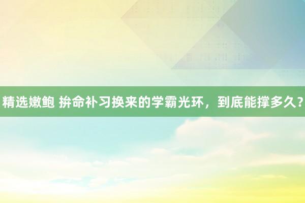 精选嫩鲍 拚命补习换来的学霸光环，到底能撑多久？