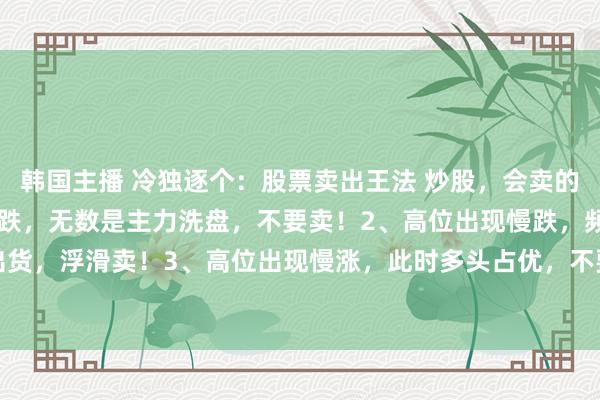 韩国主播 冷独逐个：股票卖出王法 炒股，会卖的才是师父1、低位出现急跌，无数是主力洗盘，不要卖！2、高位出现慢跌，频频是主力出货，浮滑卖！3、高位出现慢涨，此时多头占优，不要卖！4、低位出现慢涨，代表多头...