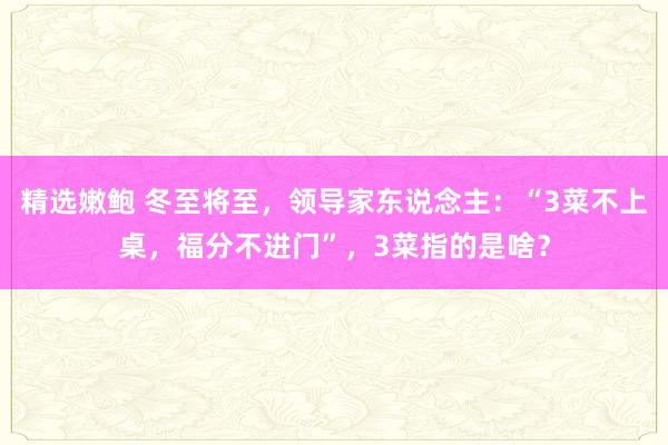 精选嫩鲍 冬至将至，领导家东说念主：“3菜不上桌，福分不进门”，3菜指的是啥？