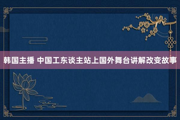 韩国主播 中国工东谈主站上国外舞台讲解改变故事