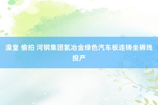 澡堂 偷拍 河钢集团氢冶金绿色汽车板连铸坐褥线投产