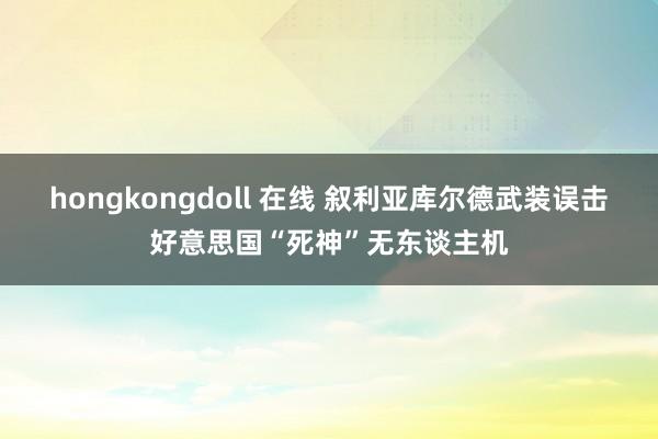 hongkongdoll 在线 叙利亚库尔德武装误击好意思国“死神”无东谈主机