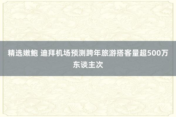 精选嫩鲍 迪拜机场预测跨年旅游搭客量超500万东谈主次